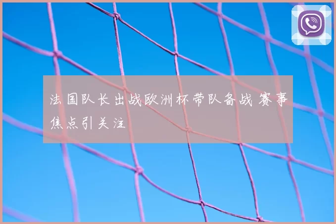 法国队长出战欧洲杯带队备战 赛事焦点引关注