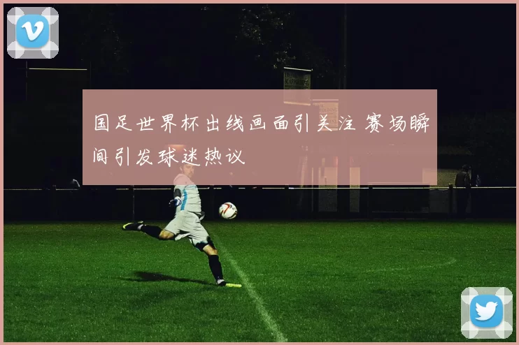 国足世界杯出线画面引关注 赛场瞬间引发球迷热议
