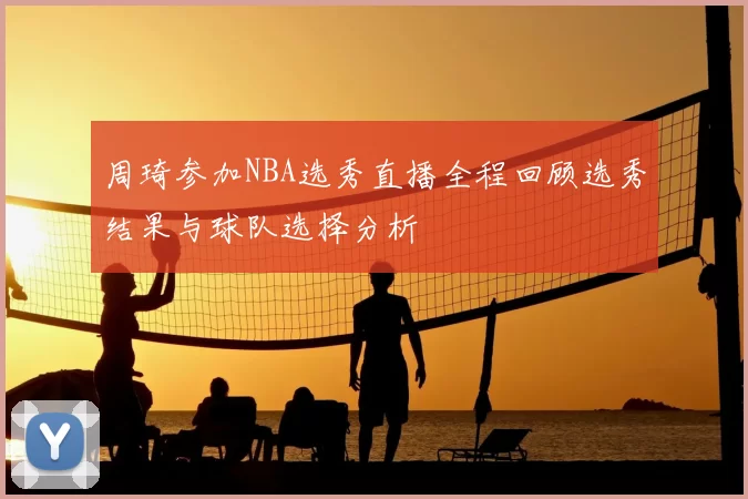 周琦参加NBA选秀直播全程回顾选秀结果与球队选择分析