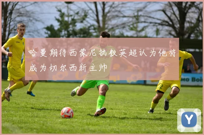 哈曼期待西蒙尼执教英超认为他将成为切尔西新主帅