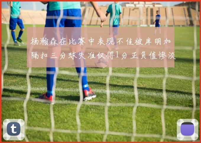杨瀚森在比赛中表现不佳被库明加隔扣三分球失准仅得1分正负值惨淡11