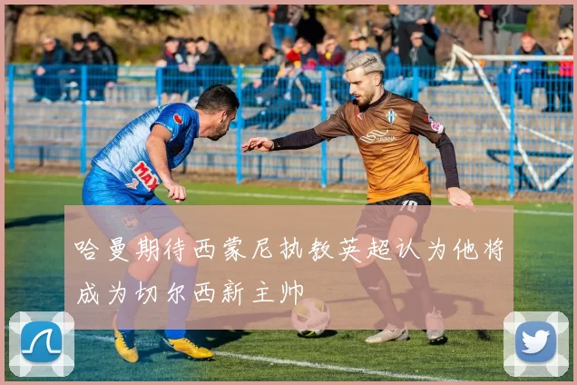 哈曼期待西蒙尼执教英超认为他将成为切尔西新主帅