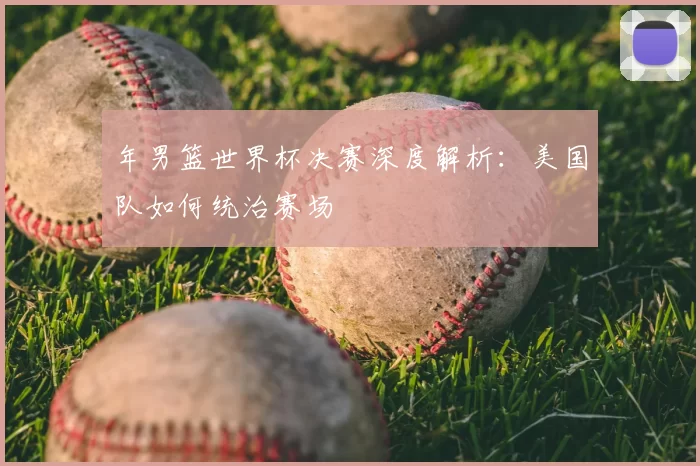 年男篮世界杯决赛深度解析:美国队如何统治赛场
