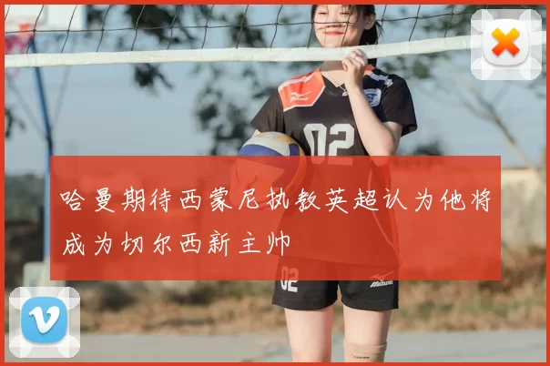 哈曼期待西蒙尼执教英超认为他将成为切尔西新主帅