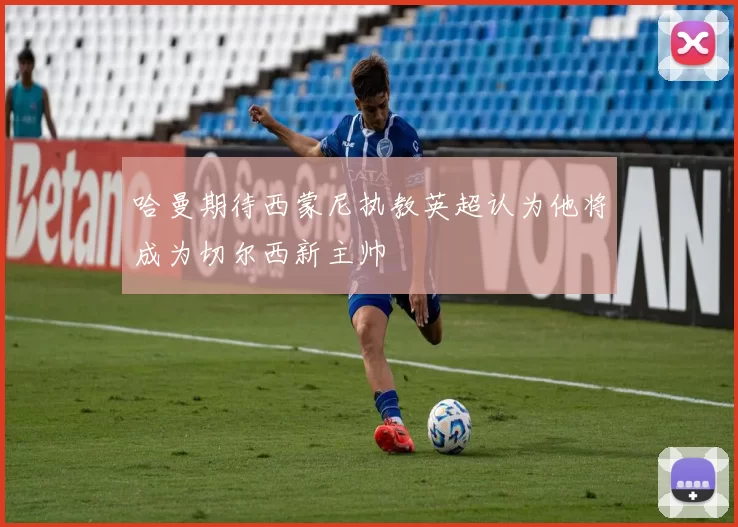 哈曼期待西蒙尼执教英超认为他将成为切尔西新主帅