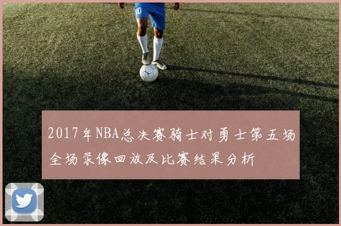 2017年NBA总决赛骑士对勇士第五场全场录像回放及比赛结果分析