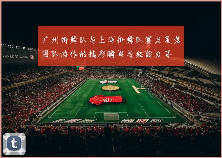 广州街舞队与上海街舞队赛后复盘团队协作的精彩瞬间与经验分享