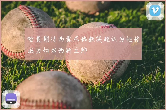 哈曼期待西蒙尼执教英超认为他将成为切尔西新主帅