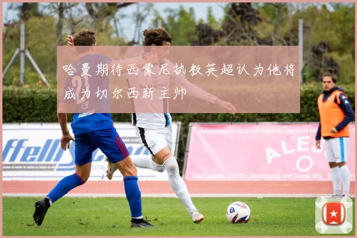 哈曼期待西蒙尼执教英超认为他将成为切尔西新主帅