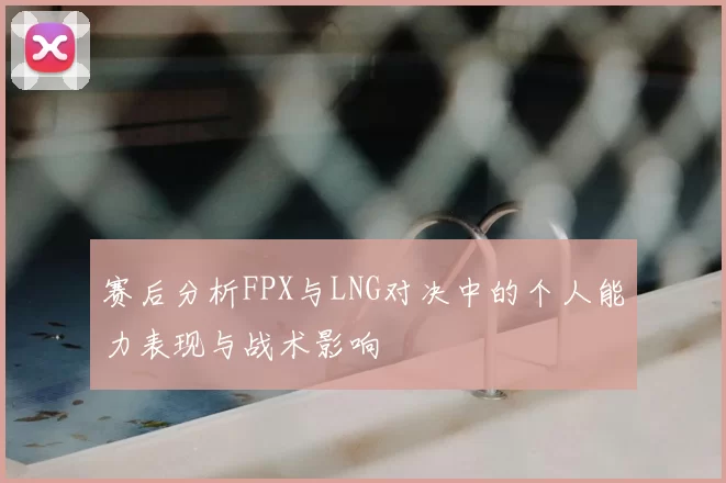 赛后分析FPX与LNG对决中的个人能力表现与战术影响