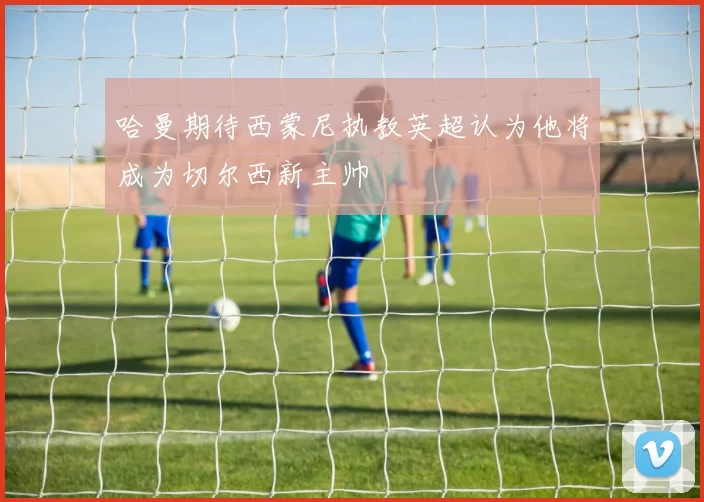 哈曼期待西蒙尼执教英超认为他将成为切尔西新主帅