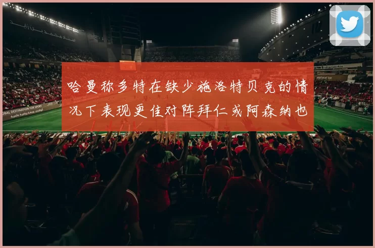 哈曼称多特在缺少施洛特贝克的情况下表现更佳对阵拜仁或阿森纳也有胜算