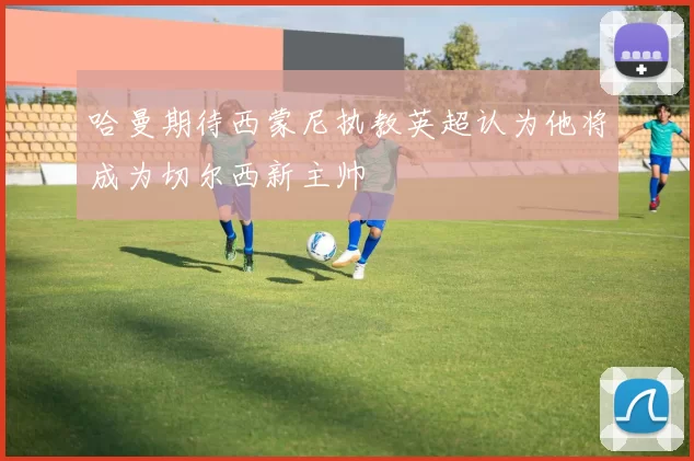 哈曼期待西蒙尼执教英超认为他将成为切尔西新主帅