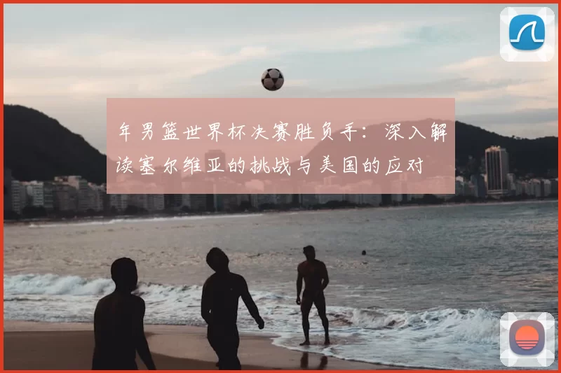 年男篮世界杯决赛胜负手：深入解读塞尔维亚的挑战与美国的应对