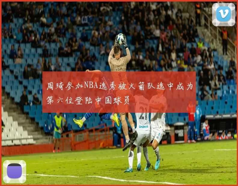 周琦参加NBA选秀被火箭队选中成为第六位登陆中国球员