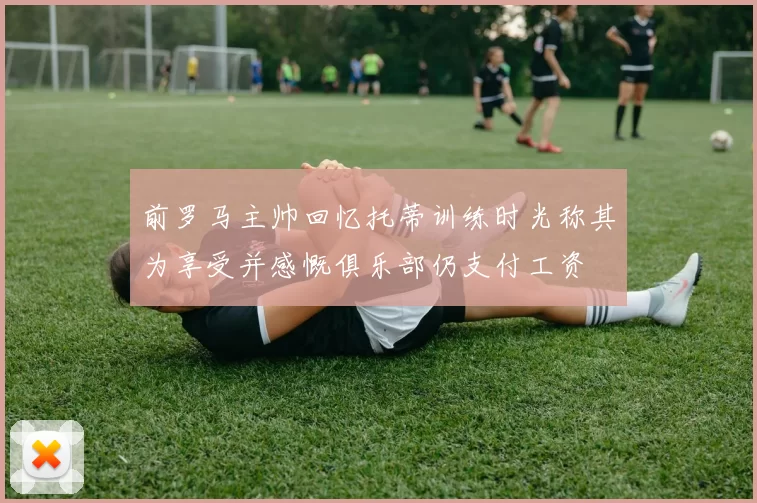 前罗马主帅回忆托蒂训练时光称其为享受并感慨俱乐部仍支付工资