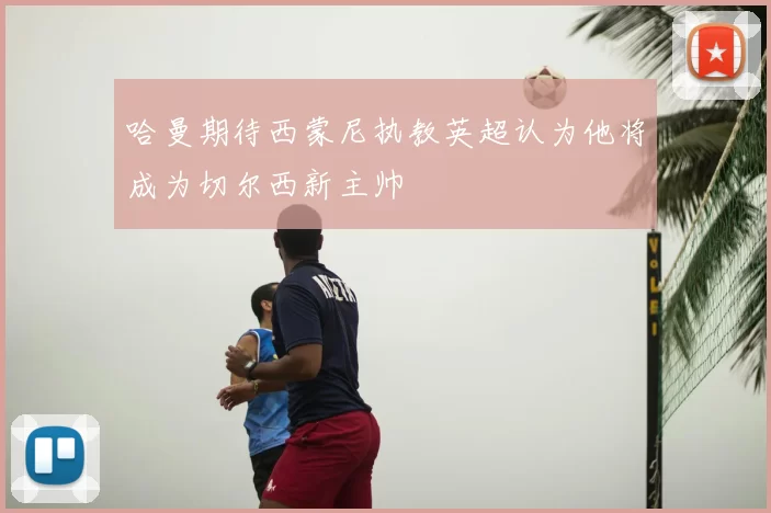 哈曼期待西蒙尼执教英超认为他将成为切尔西新主帅