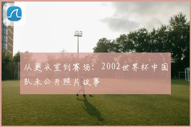 从更衣室到赛场：2002世界杯中国队未公开照片故事