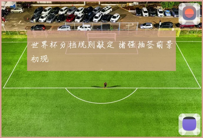 世界杯分档规则敲定 诸强抽签前景初现