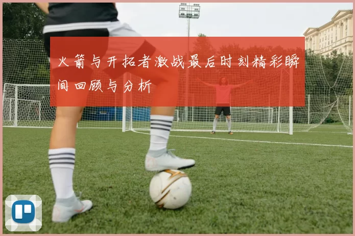 火箭与开拓者激战最后时刻精彩瞬间回顾与分析