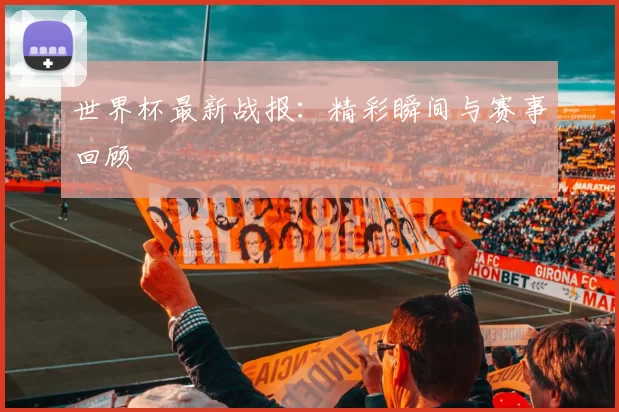 世界杯最新战报：精彩瞬间与赛事回顾