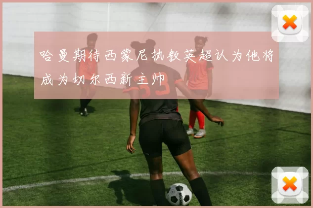 哈曼期待西蒙尼执教英超认为他将成为切尔西新主帅