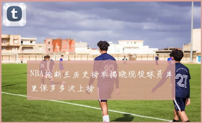 NBA抢断王历史榜单揭晓现役球员库里保罗多次上榜