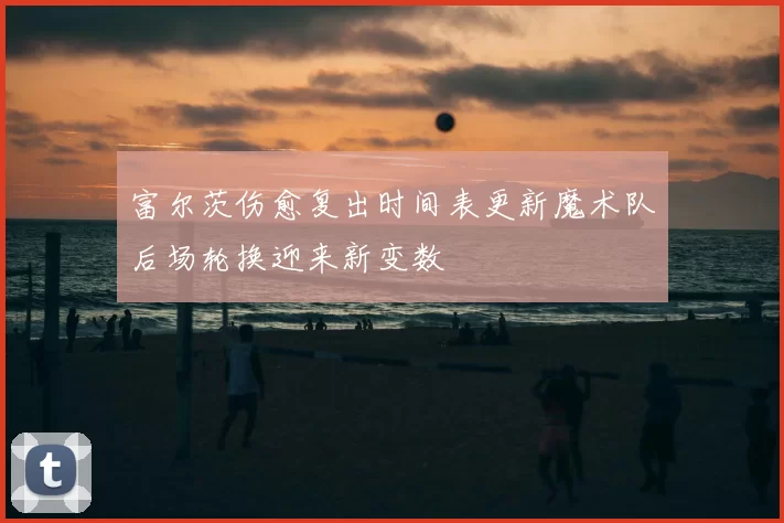 富尔茨伤愈复出时间表更新魔术队后场轮换迎来新变数