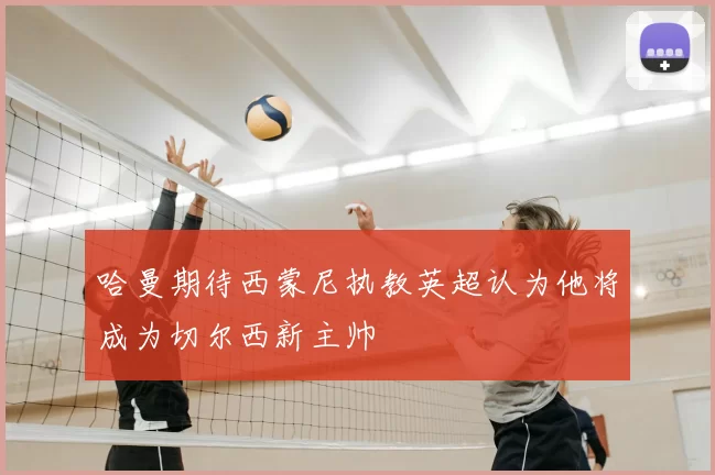 哈曼期待西蒙尼执教英超认为他将成为切尔西新主帅