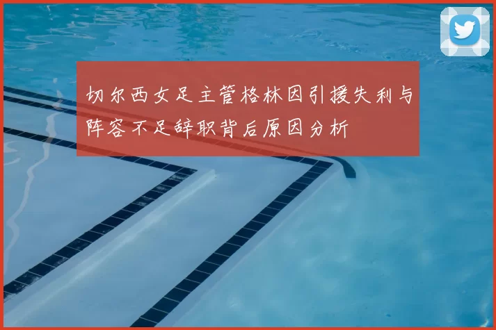 切尔西女足主管格林因引援失利与阵容不足辞职背后原因分析