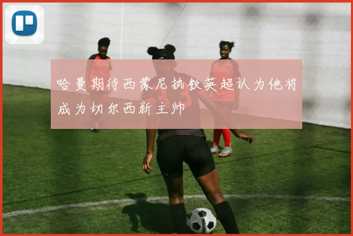 哈曼期待西蒙尼执教英超认为他将成为切尔西新主帅