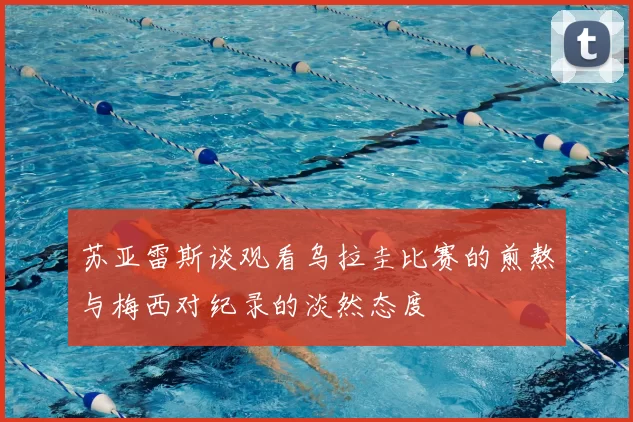 苏亚雷斯谈观看乌拉圭比赛的煎熬与梅西对纪录的淡然态度