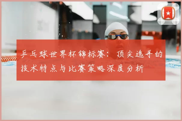 乒乓球世界杯锦标赛:顶尖选手的技术特点与比赛策略深度分析