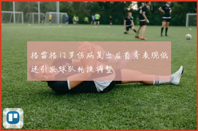 格雷格门罗伤病复出后首秀表现低迷引发球队轮换调整