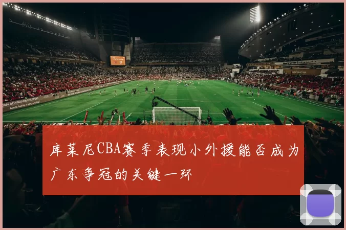 库莱尼CBA赛季表现小外援能否成为广东争冠的关键一环