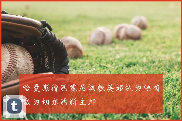 哈曼期待西蒙尼执教英超认为他将成为切尔西新主帅