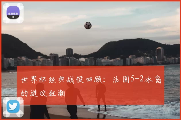 世界杯经典战役回顾:法国5-2冰岛的进攻狂潮