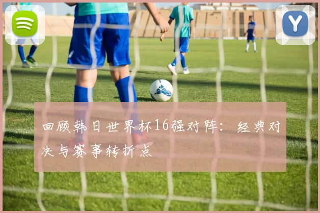 回顾韩日世界杯16强对阵：经典对决与赛事转折点