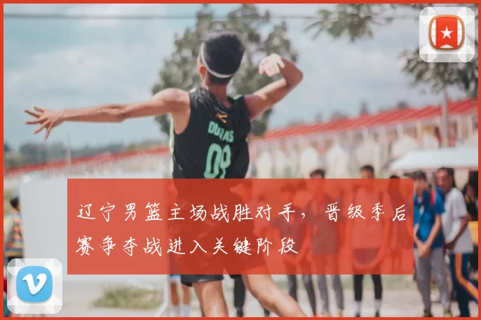 辽宁男篮主场战胜对手，晋级季后赛争夺战进入关键阶段