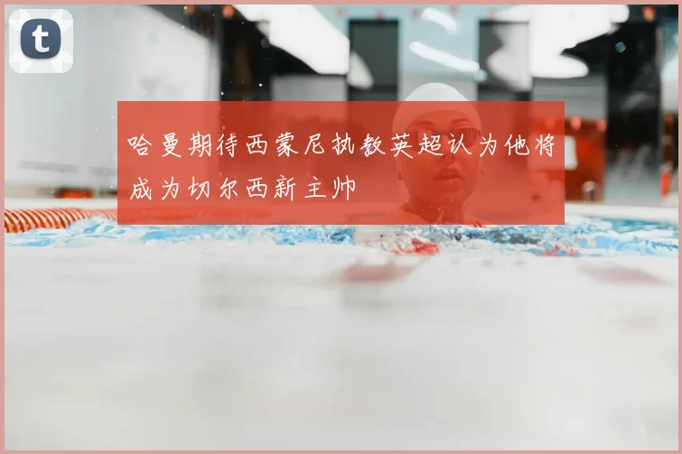 哈曼期待西蒙尼执教英超认为他将成为切尔西新主帅