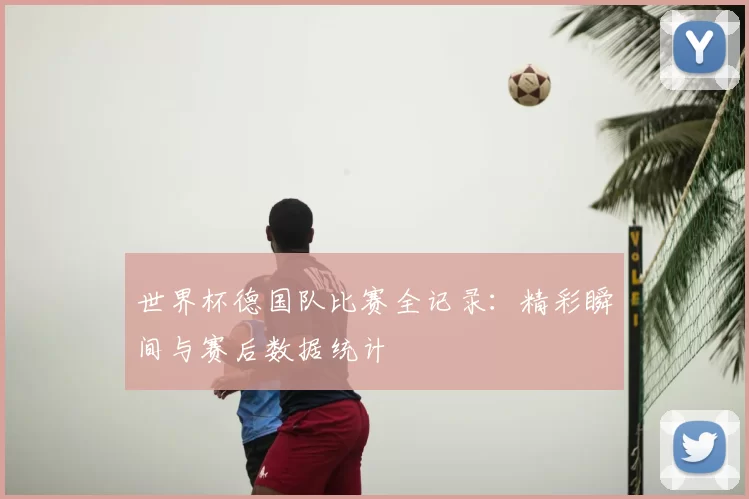 世界杯德国队比赛全记录：精彩瞬间与赛后数据统计