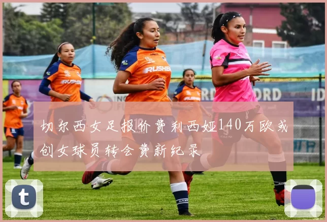 切尔西女足报价费利西娅140万欧或创女球员转会费新纪录