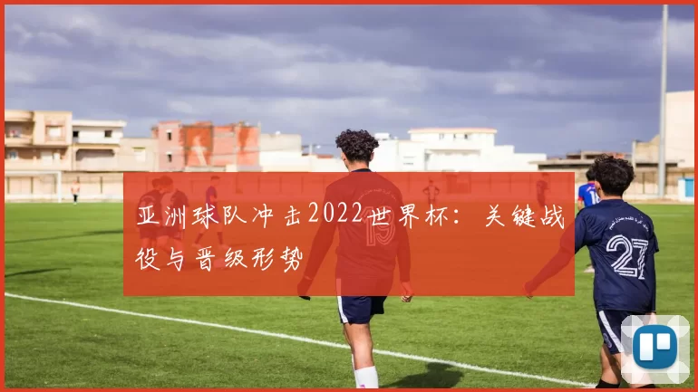 亚洲球队冲击2022世界杯:关键战役与晋级形势