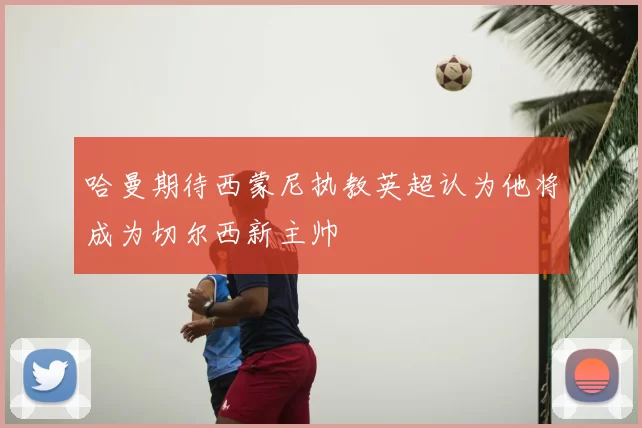 哈曼期待西蒙尼执教英超认为他将成为切尔西新主帅