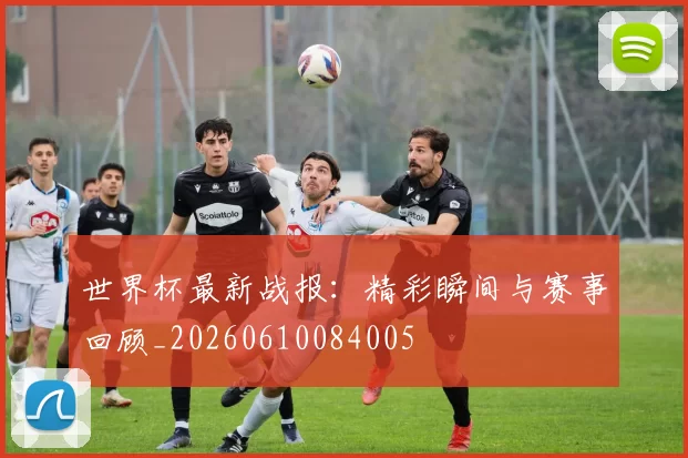 世界杯最新战报：精彩瞬间与赛事回顾_20260610084005